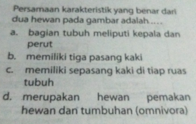 Persamaan karakteristik yang benar dar
dua hewan pada gambar adalah ...
a. bagian tubuh meliputi kepala dan
perut
b. memiliki tiga pasang kaki
c. memiliki sepasang kaki di tiap ruas
tubuh
d. merupakan hewan pemakan
hewan dan tumbuhan (omnivora)