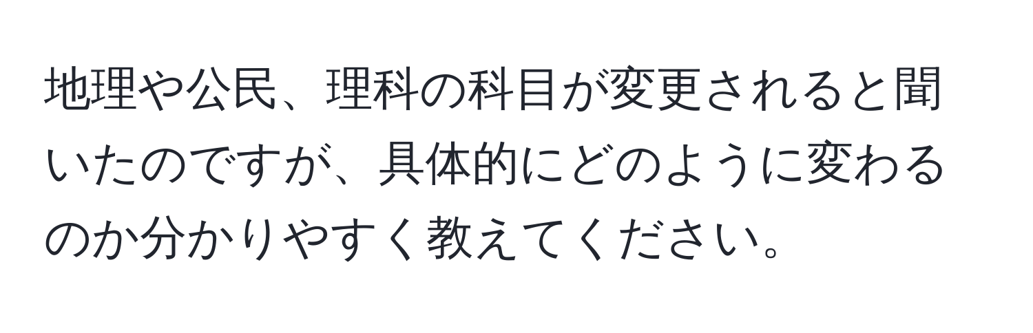 地理や公民、理科の科目が変更されると聞いたのですが、具体的にどのように変わるのか分かりやすく教えてください。