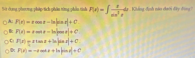 Sử dụng phương pháp tích phân từng phần tính F(x)=∈t  x/sin^2x dx Khẳng định nào dưới đây đúng?
A: F(x)=xcos x-ln |sin x|+C.
B: F(x)=xcot x-ln |cos x|+C.
C: F(x)=xtan x+ln |sin x|+C.
D: F(x)=-xcot x+ln |sin x|+C.