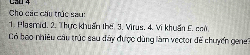 Cho các cấu trúc sau: 
1. Plasmid. 2. Thực khuẩn thể. 3. Virus. 4. Vi khuẩn E. coli. 
Có bao nhiêu cấu trúc sau đây được dùng làm vector để chuyển gene?