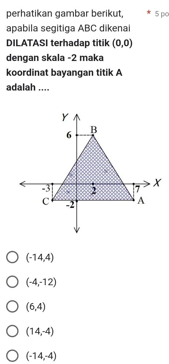 perhatikan gambar berikut, 5 po
apabila segitiga ABC dikenai
DILATASI terhadap titik (0,0)
dengan skala -2 maka
koordinat bayangan titik A
adalah ....
Y
6 B
-3
X
2
7
C -2
A
(-14,4)
(-4,-12)
(6,4)
(14,-4)
(-14,-4)