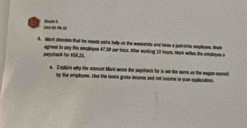 Grade 5 
( 
4. Mark desdes that he needs extra help on the weekends and hires a par-time employes. Mark 
agrees to pay the employee $7.00 per hour. After working 10 hours. Mark writes the employes a 
paycheck for $59.31. 
a. Explain why the amount Mark wrote the paycheck for is not the same as the wages eamed 
by the employee. Use the terms gross income and not mcome in your explanation,