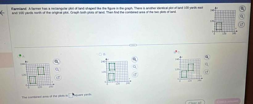 Farmland A farmer has a rectangular plot of land shaped like the figure in the graph. There is another identical plot of land 100 yards east 
and 100 yards north of the original plot. Graph both plots of land. Then find the combined area of the two plots of land. 240
120

0 120 240
a 
C. 
B.
240
120

a
120 240
The combined area of the plots is □ quare yards. 
Clear all