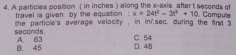 A particles position ( in inches ) along the x-axis after t seconds of
travel is given by the equation : x=24t^2-3t^3+10. Compute
the particle's average velocity , in in/.sec. during the first 3
seconds.
A. 63 C. 54
B. 45 D. 48