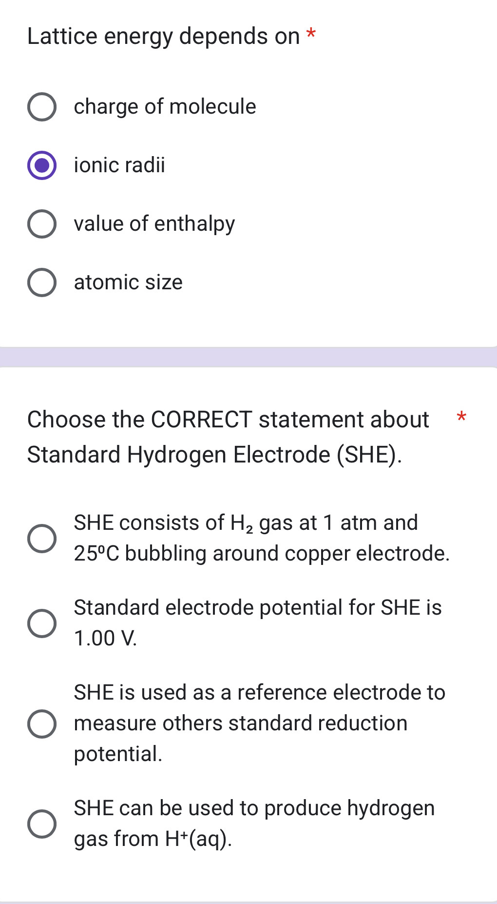 Lattice energy depends on *
charge of molecule
ionic radii
value of enthalpy
atomic size
Choose the CORRECT statement about *
Standard Hydrogen Electrode (SHE).
SHE consists of H_2 gas at 1 atm and
25^oC bubbling around copper electrode.
Standard electrode potential for SHE is
1.00 V.
SHE is used as a reference electrode to
measure others standard reduction
potential.
SHE can be used to produce hydrogen
gas from H^+ (aq).