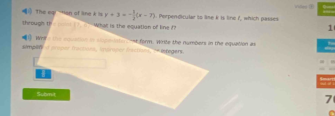 Video ⑥ Ques 
The eqion of line k is y+3=- 1/2 (x-7). Perpendicular to line k is line f, which passes 
through the poin! (7,0) What is the equation of line ? 
1 
)) Write the equation in slope-intercent form. Write the numbers in the equation as Tim 
simplified proper fractions, improper fractions, or integers. clap 
00 05 
 □ /□   Smarts 
out of ! 
Submit 7 
C