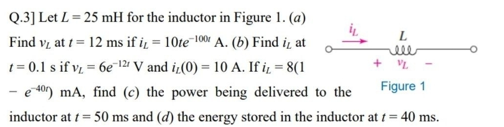 3] Let L=25mH for the inductor in Figure 1. (a) 
Find V_L at t=12ms if i_L=10te^(-100t) A. (b) Find i_L at
L
。
t=0.1s if v_L=6e^(-12t)V and i_L(0)=10A.. If i_L=8(1
+ VL
-e^(-40t))mA , find (c) the power being delivered to the Figure 1 
inductor at t=50ms and (d) the energy stored in the inductor at t=40m S.