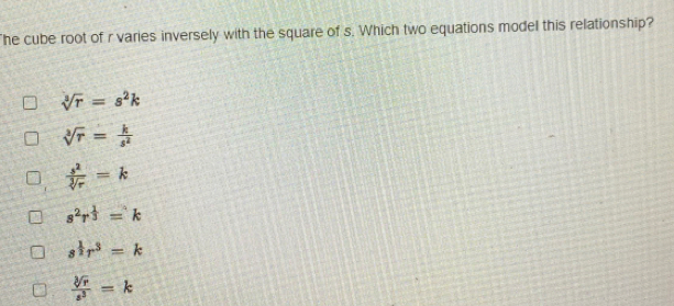 he cube root of r varies inversely with the square of s. Which two equations model this relationship?
sqrt[3](r)=s^2k
sqrt[3](r)= k/s^2 
 s^2/sqrt[3](r) =k
s^2r^(frac 1)3=k
s^(frac 1)2r^3=k
 sqrt[3](r)/s^3 =k