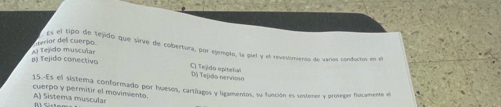 aterior del cuerpo.
Es el tipo de tejido que sirve de cobertura, por ejemplo, la piel y el revestimiento de varíos conductos en el
A) Tejido muscular
B) Tejido conectivo
C) Tejido epitelial D) Tejido nervioso
15.-Es el sistema conformado por huesos, cartílagos y ligamentos, su función es sostener y proteger físicamente el
cuerpo y permitir el movimiento.
A) Sistema muscular
B l Siste