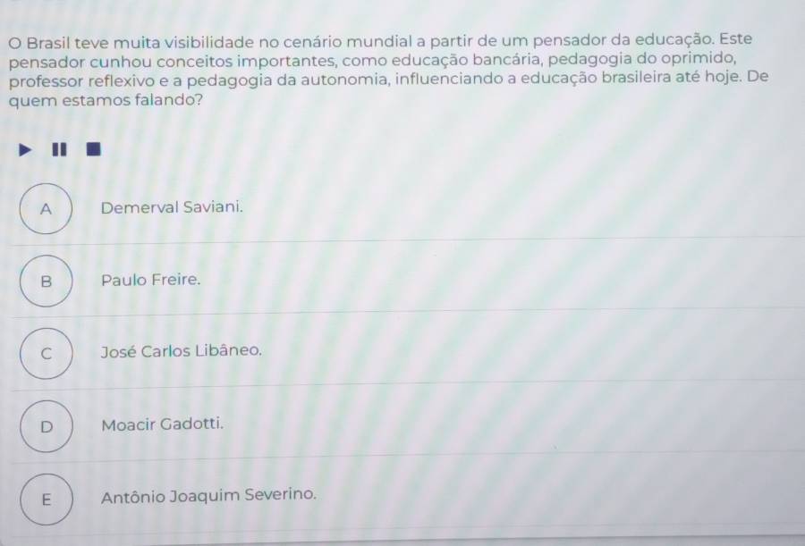 Brasil teve muita visibilidade no cenário mundial a partir de um pensador da educação. Este
pensador cunhou conceitos importantes, como educação bancária, pedagogia do oprimido,
professor reflexivo e a pedagogia da autonomia, influenciando a educação brasileira até hoje. De
quem estamos falando?
A Demerval Saviani.
B Paulo Freire.
C José Carlos Libâneo.
D Moacir Gadotti.
E Antônio Joaquim Severino.