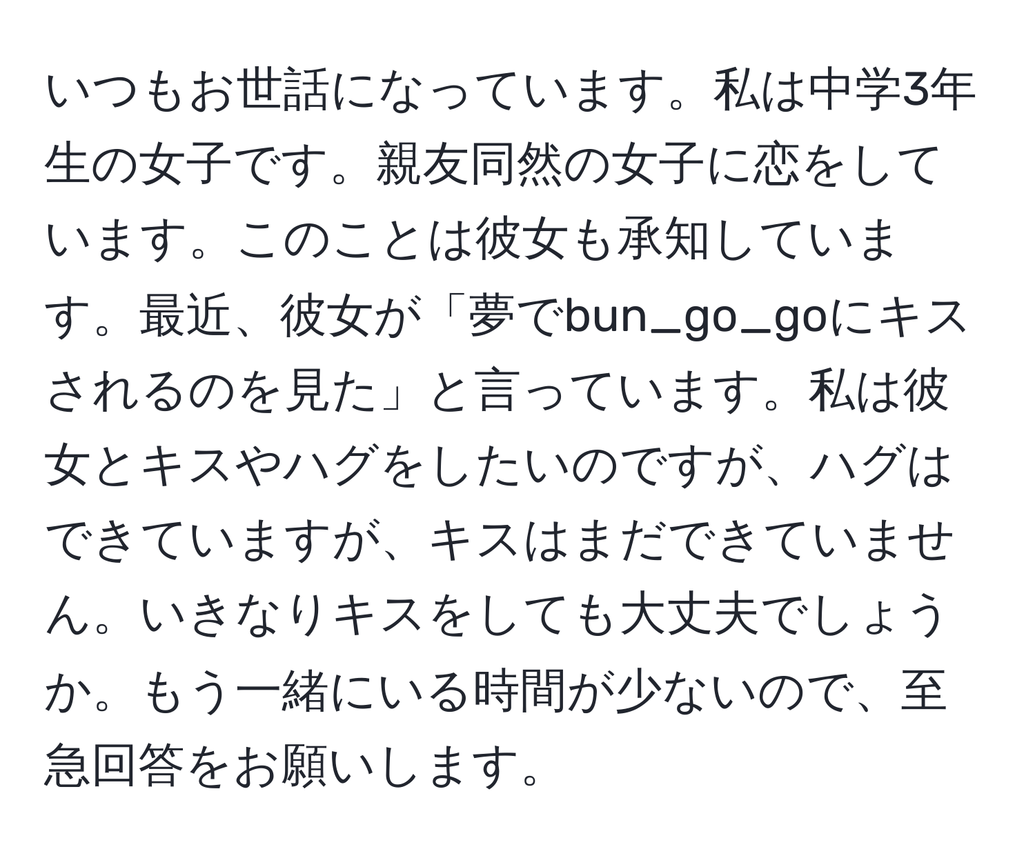 いつもお世話になっています。私は中学3年生の女子です。親友同然の女子に恋をしています。このことは彼女も承知しています。最近、彼女が「夢でbun_go_goにキスされるのを見た」と言っています。私は彼女とキスやハグをしたいのですが、ハグはできていますが、キスはまだできていません。いきなりキスをしても大丈夫でしょうか。もう一緒にいる時間が少ないので、至急回答をお願いします。