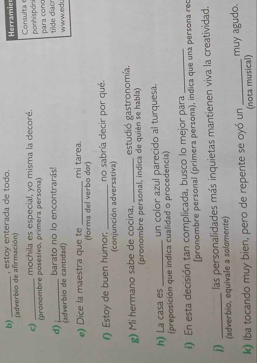 estoy enterada de todo. 
(adverbio de afirmación) Herramier 
c)_ 
mochila es especial, yo misma la decoré. Consulta e 
panhispáni 
(pronombre posesivo, primera persona) 
para cono 
d)_ 
barato no lo encontrarás! 
(adverbio de cantidad) tilde diacr 
www.ed 
e) Dice la maestra que te _mi tarea. 
(forma del verbo dar) 
f) Estoy de buen humor; _no sabría decir por qué. 
(conjunción adversativa) 
g) Mi hermano sabe de cocina, _estudió gastronomía. 
(pronombre personal, indica de quién se habla) 
h) La casa es _un color azul parecido al turquesa. 
(preposición que indica cualidad o procedencia) 
i) En esta decisión tan complicada, busco lo mejor para_ 
[pronombre personal (primera persona), indica que una persona rec 
j)_ 
las personalidades más inquietas mantienen viva la creatividad. 
(adverbio, equivale a solσmente) 
k) Iba tocando muy bien, pero de repente se oyó un _muy agudo. 
(nota musical)