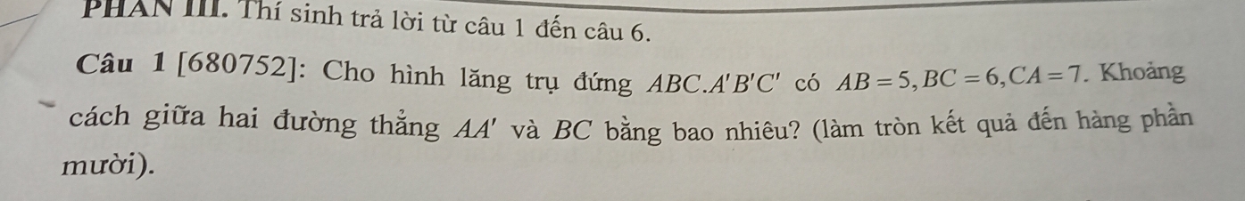 PHAN III. Thí sinh trả lời từ câu 1 đến câu 6. 
Câu 1 [680752]: Cho hình lăng trụ đứng ABC. A'B'C' có AB=5, BC=6, CA=7. Khoảng 
cách giữa hai đường thẳng và BC bằng bao nhiêu? (làm tròn kết quả đến hàng phần 
AA' 
mười).