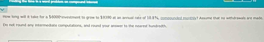 inding the time in a word problem on compound interest 
How long will it take for a $6000 investment to grow to $9390 at an annual rate of 10.8%, compounded monthly? Assume that no withdrawals are made. 
Do not round any intermediate computations, and round your answer to the nearest hundredth.