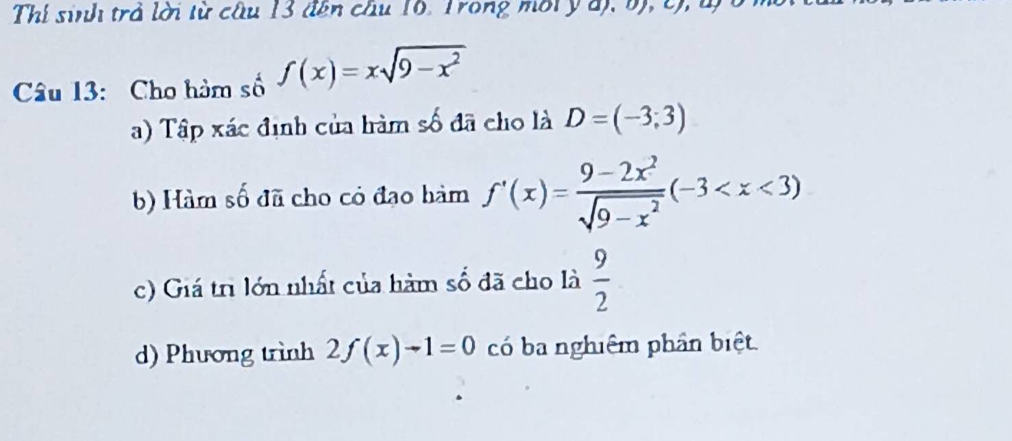 Thí sinh trả lời từ câu 13 đên câu 16. Trong môi ý d), b), c), l)
Câu 13: Cho hàm số f(x)=xsqrt(9-x^2)
a) Tập xác định của hàm số đã cho là D=(-3;3)
b) Hàm số đã cho có đạo hàm f'(x)= (9-2x^2)/sqrt(9-x^2) (-3
c) Giá trì lớn nhất của hàm số đã cho là  9/2 
d) Phương trình 2f(x)-1=0 có ba nghiệm phần biệt