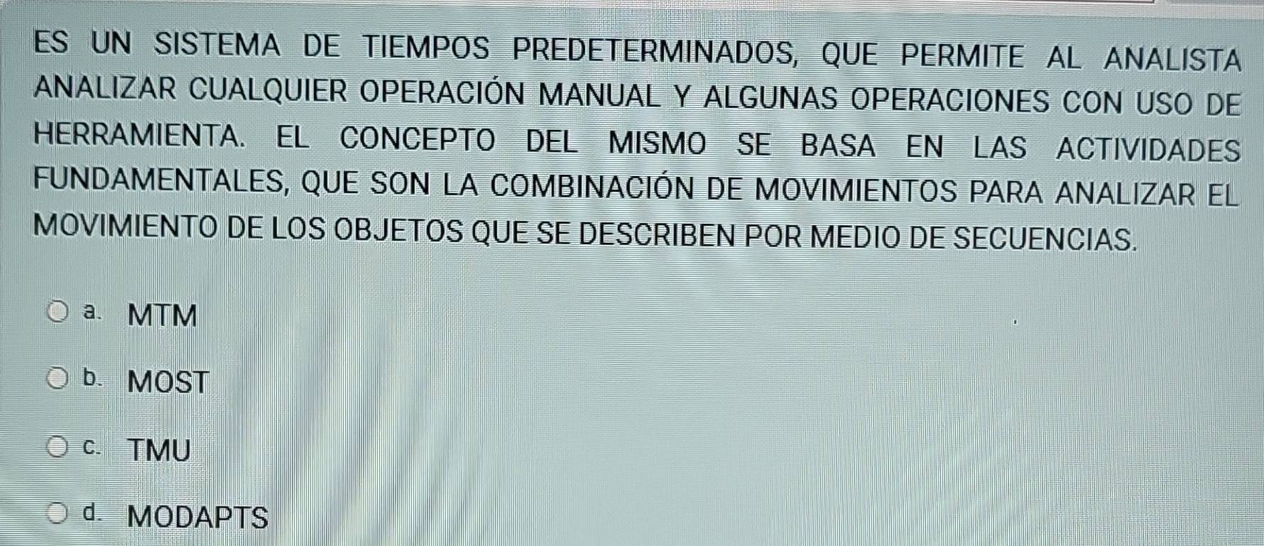 ES UN SISTEMA DE TIEMPOS PREDETERMINADOS, QUE PERMITE AL ANALISTA
ANALIZAR CUALQUIER OPERACIÓN MANUAL Y ALGUNAS OPERACIONES CON USO DE
HERRAMIENTA. EL CONCEPTO DEL MISMO SE BASA EN LAS ACTIVIDADES
FUNDAMENTALES, QUE SON LA COMBINACIÓN DE MOVIMIENTOS PARA ANALIZAR EL
MOVIMIENTO DE LOS OBJETOS QUE SE DESCRIBEN POR MEDIO DE SECUENCIAS.
a. MTM
b. MOST
C. TMU
d. MODAPTS