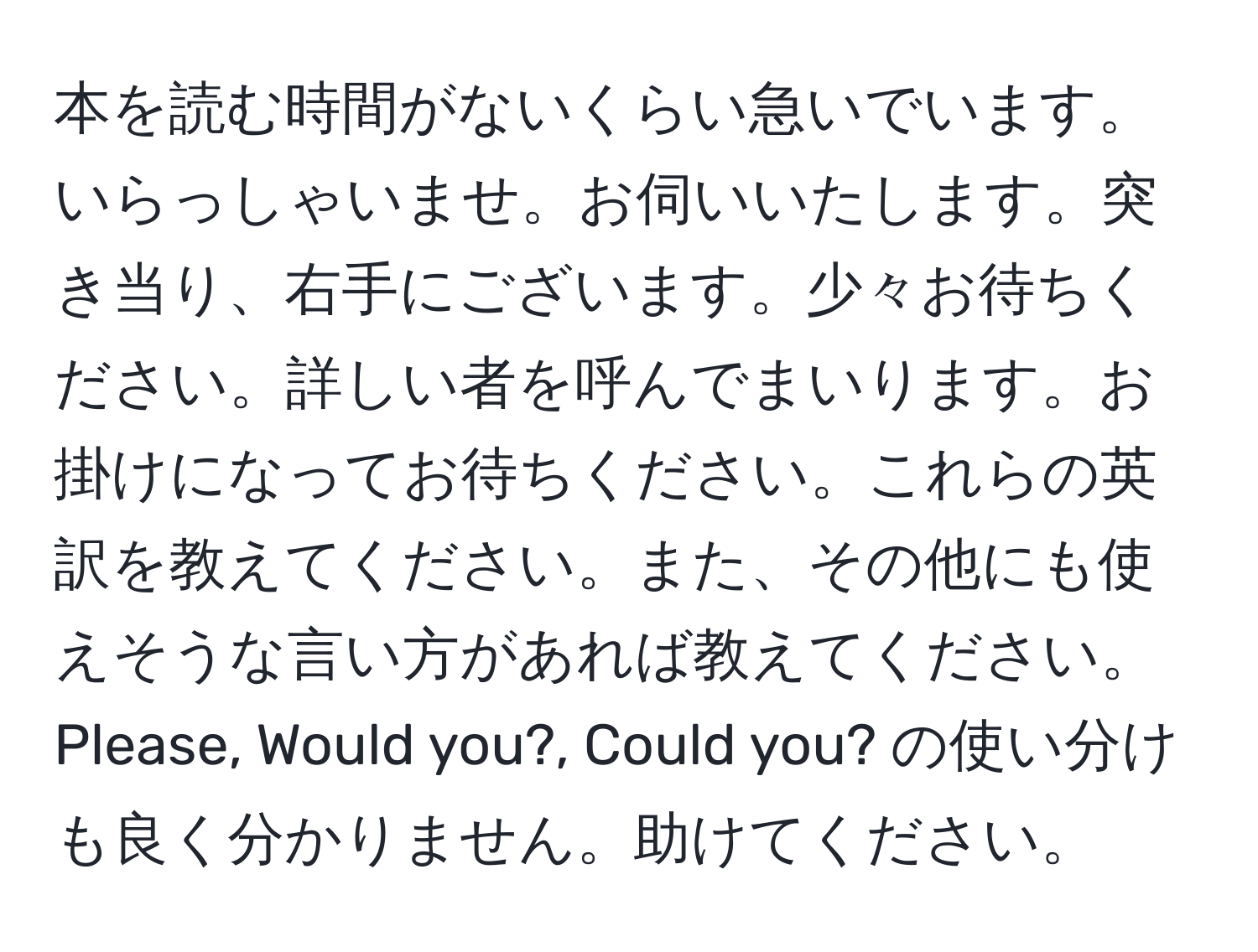 本を読む時間がないくらい急いでいます。いらっしゃいませ。お伺いいたします。突き当り、右手にございます。少々お待ちください。詳しい者を呼んでまいります。お掛けになってお待ちください。これらの英訳を教えてください。また、その他にも使えそうな言い方があれば教えてください。Please, Would you?, Could you? の使い分けも良く分かりません。助けてください。