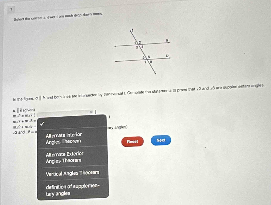 Select the correct answer from each drop-down menu.
∠ 8
In the figure, aparallel b , and both lines are intersected by transversal t. Complete the statements to prove that £2 and are supplementary angles.
aparallel b (giv on)
m∠ 2=m∠ 7( 。 )
)
m∠ 7+m∠ 8=
m∠ 2+m∠ 8=
∠ 2 and ∠ 8 are tary angles)
Alternate Interior
Angles Theorem Reset Next
Alternate Exterior
Angles Theorem
Vertical Angles Theorem
definition of supplemen-
tary angles