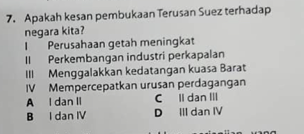 Apakah kesan pembukaan Terusan Suez terhadap
negara kita?
I Perusahaan getah meningkat
II Perkembangan industri perkapalan
III Menggalakkan kedatangan kuasa Barat
IV Mempercepatkan urusan perdagangan
A I dan II C Il dan III
B I dan IV D III dan IV