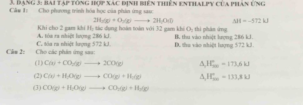 Dạng 3: BAI Tập tÔng hợp Xác định biêN thiên eNTHALPY của phản ứng
Câu 1: Cho phương trình hóa học của phản ứng sau:
2H_2(g)+O_2(g)to 2H_2O(l)
△ H=-572kJ
Khí cho 2 gam khí H_2 tác dụng hoàn toàn với 32 gam khí O_2 thì phản ứng
A. tỏa ra nhiệt lượng 286 kJ. B. thu vào nhiệt lượng 286 kJ.
C. tỏa ra nhiệt lượng 572 kJ. D. thu vào nhiệt lượng 572 kJ.
Câu 2: Cho các phản ứng sau:
(1) C(s)+CO_2(g)to 2CO(g) △ _rH_(500)°=173,6kJ
(2) C(s)+H_2O(g)to CO(g)+H_2(g) △ _rH_(500)°=133,8kJ
(3) CO(g)+H_2O(g)to CO_2(g)+H_2(g)