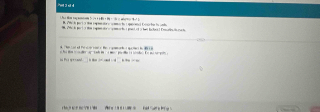 Use the expression 5.0v+(45+9)=16 to answer 0=10
9. Which part of the expression represents a quetient? Describe its parts 
10. Which part of the expression represents a product of two factors? Describe its parts 
9. The part of the expression that represents a quotient is 45-9
(Use the operation symbols in the math palette as needed. Do not simpity ) 
In this quatient, the dividend and is the divisor. 
Hslp me salve this View an sxample Get more help