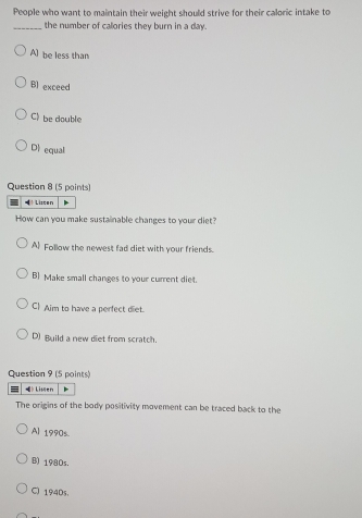 People who want to maintain their weight should strive for their caloric intake to
_the number of callories they burn in a day.
A] be less than
Bl exceed
C》 be double
D equal
Question 8 (5 points)
Liscen
How can you make sustainable changes to your diet?
A Follow the newest fad diet with your friends.
B) Make small changes to your current diet.
C Aim to have a perfect diet.
D) Build a new diet from scratch.
Question 9 (5 points)
》 Limen
The origins of the body positivity movement can be traced back to the
Al 1990s
B) 1980s.
C) 1940s.