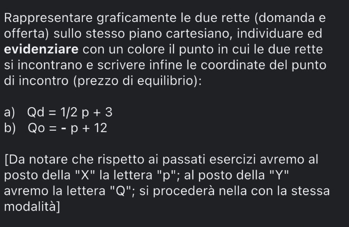 Rappresentare graficamente le due rette (domanda e 
offerta) sullo stesso piano cartesiano, individuare ed 
evidenziare con un colore il punto in cui le due rette 
si incontrano e scrivere infine le coordinate del punto 
di incontro (prezzo di equilibrio): 
a) Qd=1/2p+3
b) Qo=-p+12
[Da notare che rispetto ai passati esercizi avremo al 
posto della "X" la lettera "p"; al posto della "Y" 
avremo la lettera "Q"; si procederà nella con la stessa 
modalità]