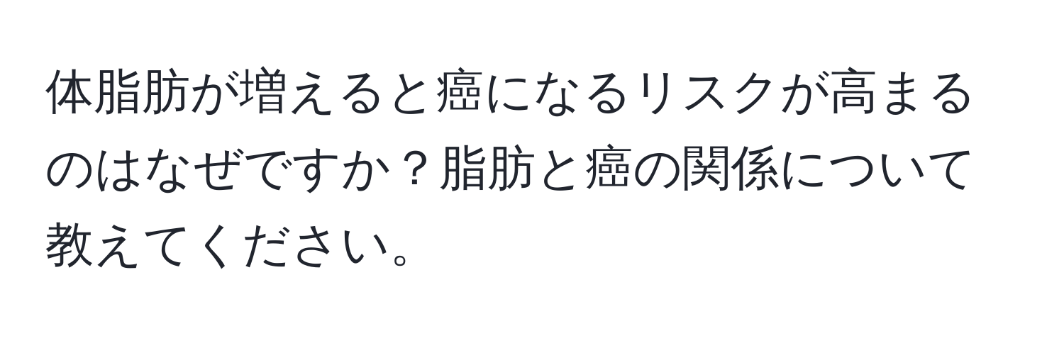 体脂肪が増えると癌になるリスクが高まるのはなぜですか？脂肪と癌の関係について教えてください。