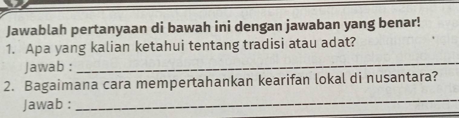 Jawablah pertanyaan di bawah ini dengan jawaban yang benar! 
_ 
1. Apa yang kalian ketahui tentang tradisi atau adat? 
Jawab : 
2. Bagaimana cara mempertahankan kearifan lokal di nusantara? 
Jawab : 
_