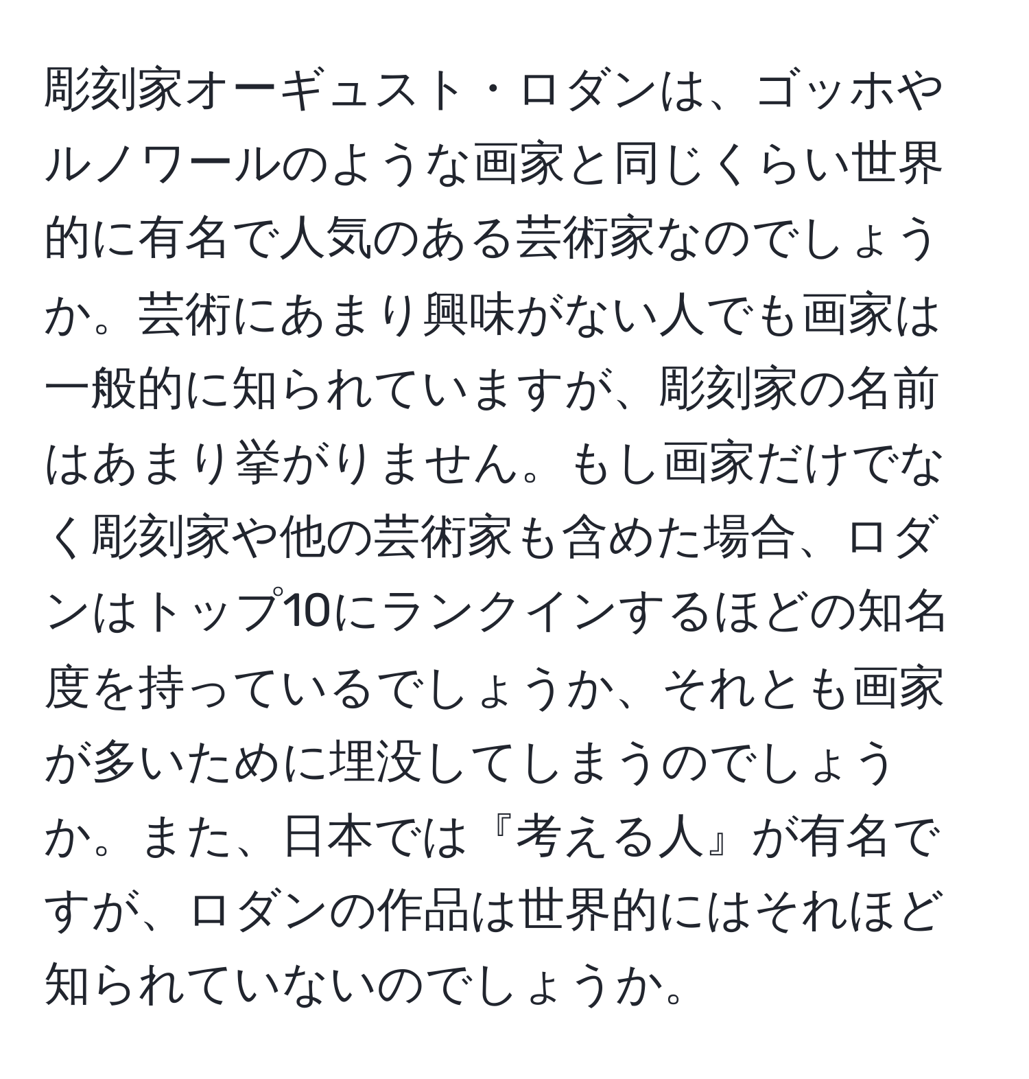 彫刻家オーギュスト・ロダンは、ゴッホやルノワールのような画家と同じくらい世界的に有名で人気のある芸術家なのでしょうか。芸術にあまり興味がない人でも画家は一般的に知られていますが、彫刻家の名前はあまり挙がりません。もし画家だけでなく彫刻家や他の芸術家も含めた場合、ロダンはトップ10にランクインするほどの知名度を持っているでしょうか、それとも画家が多いために埋没してしまうのでしょうか。また、日本では『考える人』が有名ですが、ロダンの作品は世界的にはそれほど知られていないのでしょうか。