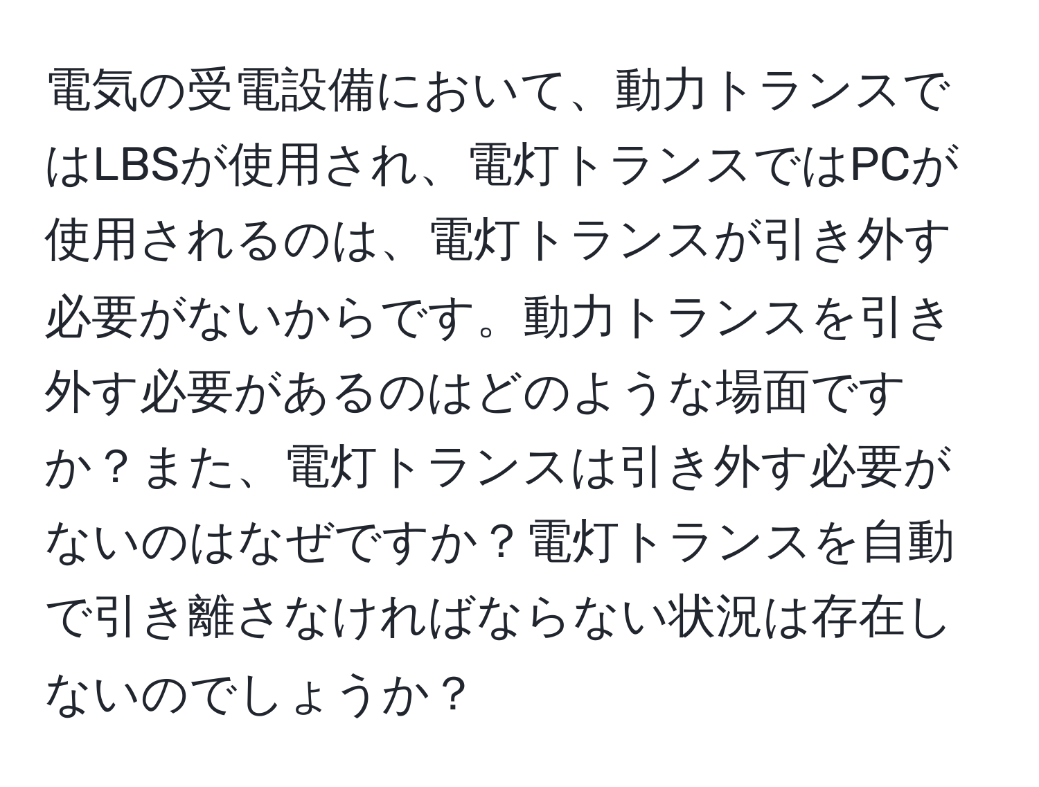 電気の受電設備において、動力トランスではLBSが使用され、電灯トランスではPCが使用されるのは、電灯トランスが引き外す必要がないからです。動力トランスを引き外す必要があるのはどのような場面ですか？また、電灯トランスは引き外す必要がないのはなぜですか？電灯トランスを自動で引き離さなければならない状況は存在しないのでしょうか？