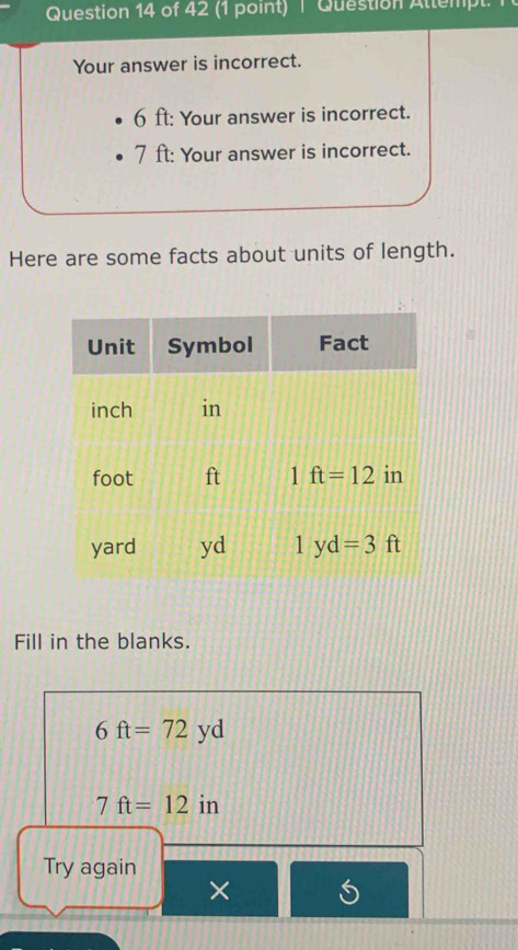 Question Attempt. 1
Your answer is incorrect.
6 ft: Your answer is incorrect.
7 ft: Your answer is incorrect.
Here are some facts about units of length.
Fill in the blanks.
6ft=72yd
7ft=12 in
Try again
×