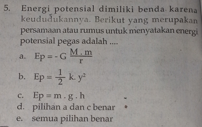 Energi potensial dimiliki benda karena
keududukannya. Berikut yang merupakan
persamaan atau rumus untuk menyatakan energi
potensial pegas adalah ....
a. Ep=-G (M.m)/r 
b. Ep= 1/2 k.y^2
C. Ep=m.g.h
d. pilihan a dan c benar
e. semua pilihan benar