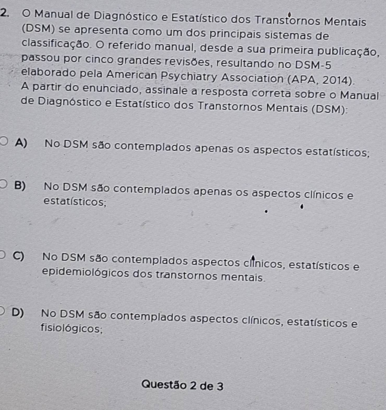 Manual de Diagnóstico e Estatístico dos Transtornos Mentais
(DSM) se apresenta como um dos principais sistemas de
classificação. O referido manual, desde a sua primeira publicação,
passou por cinco grandes revisões, resultando no DSM-5
elaborado pela American Psychiatry Association (APA, 2014).
A partir do enunciado, assinale a resposta correta sobre o Manual
de Diagnóstico e Estatístico dos Transtornos Mentais (DSM):
A) No DSM são contemplados apenas os aspectos estatísticos;
B) No DSM são contemplados apenas os aspectos clínicos e
estatísticos;
C) No DSM são contemplados aspectos clínicos, estatísticos e
epidemiológicos dos transtornos mentais.
D) No DSM são contemplados aspectos clínicos, estatísticos e
fisiológicos;
Questão 2 de 3