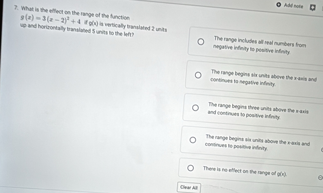 Add note
7. What is the effect on the range of the function
g(x)=3(x-2)^2+4 if g(x) is vertically translated 2 units
up and horizontally translated 5 units to the left?
The range includes all real numbers from
negative infinity to positive infinity.
The range begins six units above the x-axis and
continues to negative infinity.
The range begins three units above the x-axis
and continues to positive infinity.
The range begins six units above the x-axis and
continues to positive infinity.
There is no effect on the range of g(x). 
Clear All
