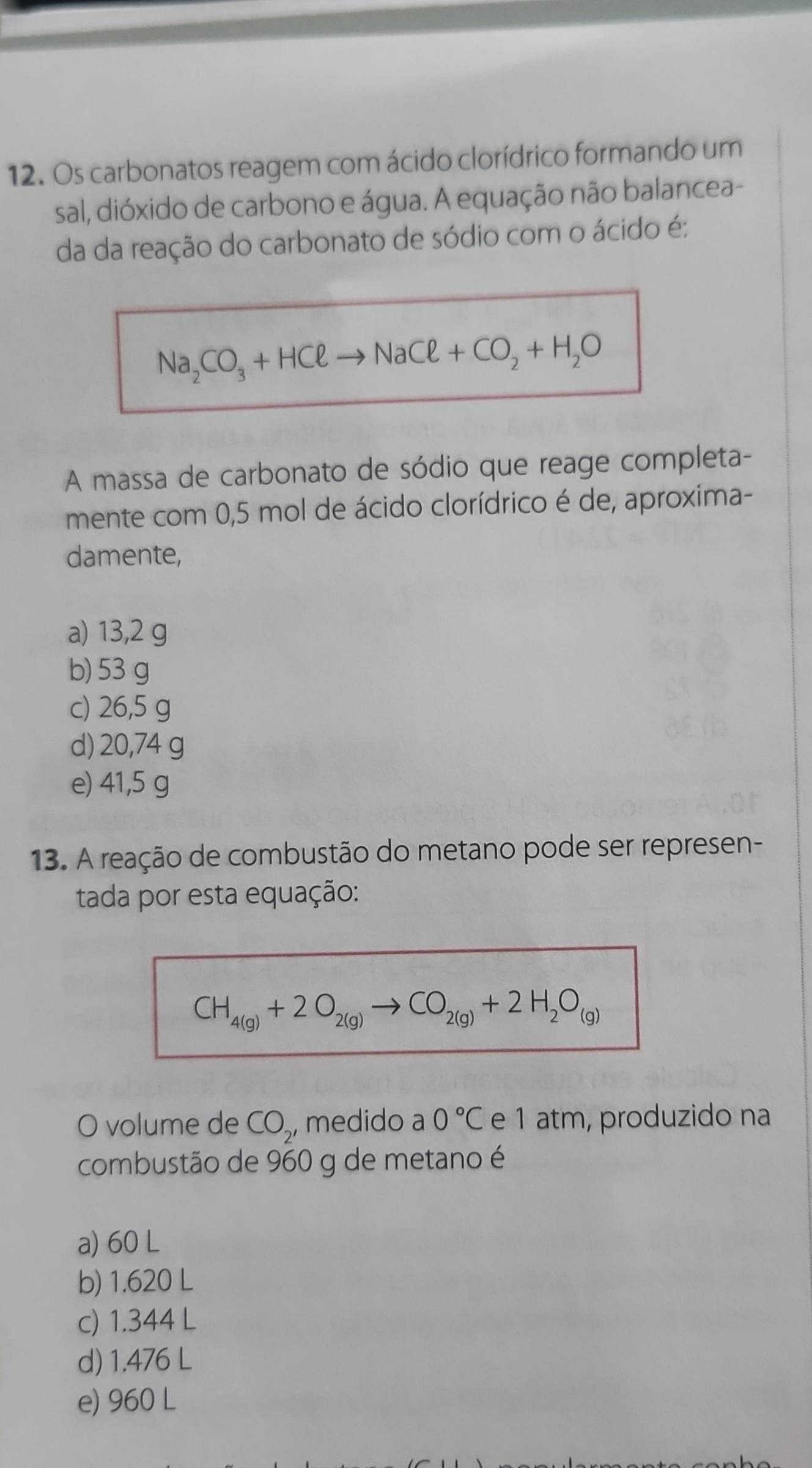 Os carbonatos reagem com ácido clorídrico formando um
sal, dióxido de carbono e água. A equação não balancea-
da da reação do carbonato de sódio com o ácido é:
Na_2CO_3+HCl to NaCl+CO_2+H_2O
A massa de carbonato de sódio que reage completa-
mente com 0,5 mol de ácido clorídrico é de, aproxima-
damente,
a) 13,2 g
b) 53 g
c) 26,5 g
d) 20,74 g
e) 41,5 g
13. A reação de combustão do metano pode ser represen-
tada por esta equação:
CH_4(g)+2O_2(g)to CO_2(g)+2H_2O_(g)
O volume de CO_2, medido a 0°C e 1 atm, produzido na
combustão de 960 g de metano é
a) 60 L
b) 1.620 L
c) 1.344 L
d) 1.476 L
e) 960 L