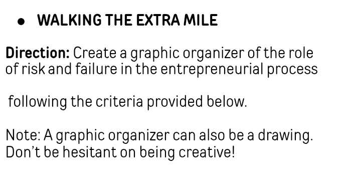 WALKING THE EXTRA MILE 
Direction: Create a graphic organizer of the role 
of risk and failure in the entrepreneurial process 
following the criteria provided below. 
Note: A graphic organizer can also be a drawing. 
Don't be hesitant on being creative!