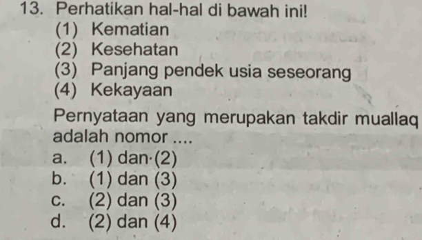 Perhatikan hal-hal di bawah ini!
(1) Kematian
(2) Kesehatan
(3) Panjang pendek usia seseorang
(4) Kekayaan
Pernyataan yang merupakan takdir muallaq
adalah nomor ....
a. (1) dan (2)
b. (1) dan (3)
c. (2) dan (3)
d. (2) dan (4)