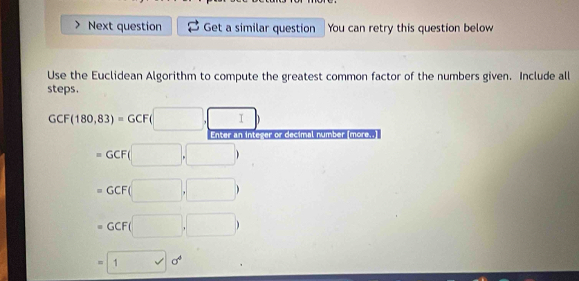 Next question Get a similar question You can retry this question below
Use the Euclidean Algorithm to compute the greatest common factor of the numbers given. Include all
steps.
GCF(180,83)=GCF(□ ,□ )
Enter an integer or decimal number [more..]
=GCF(□ ,□ )
=GCF(□ ,□ )
=GCF(□ ,□ )
=10^4