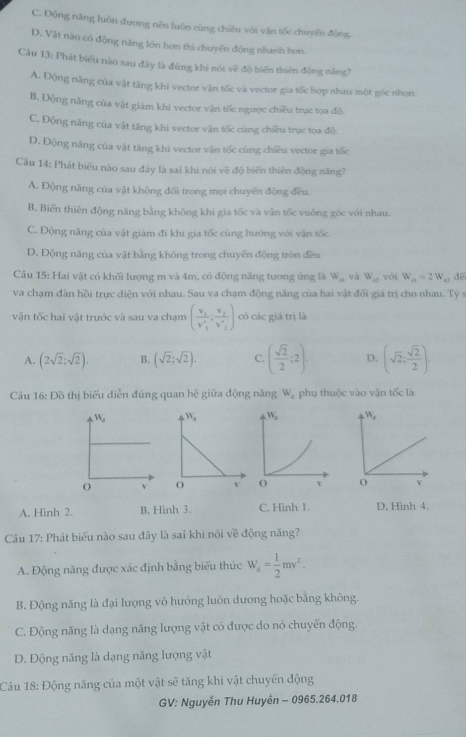 C. Động năng luôn đương nên luôn cùng chiêu với vận tốc chuyển động.
D. Vật nào có động năng lớn hơn thì chuyến động nhanh hơn.
Câu 13: Phát biểu nào sau đây là đúng khi nói về độ biến thiên động năng?
A. Động năng của vật tăng khi vector vận tốc và vector gia tốc hợp nhau một góc nhọn
B. Động năng của vật giám khí vector vận tốc ngược chiều trục tọa độ.
C. Động năng của vật tăng khi vector vận tốc cùng chiều trục tọa độ.
D. Động năng của vật tăng khi vector vận tốc cùng chiều vector gia tốc
Câu 14: Phát biểu nào sau đây là sai khi nói về độ biến thiên động năng?
A. Động năng của vật không đối trong mọi chuyến động đều.
B. Biến thiên động năng bằng không khi gia tốc và vận tốc vuống góc với nhau.
C. Động năng của vật giảm đi khi gia tốc cùng hướng với vận tốc.
D. Động năng của vật bằng không trong chuyến động tròn đều
Câu 15: Hai vật có khối lượng m và 4m, có động năng tương ứng là W_41 và W_42 với W_41=2W_42 đế
va chạm đàn hồi trực diện với nhau. Sau va chạm động năng của hai vật đối giá trị cho nhau. Tỷ s
vận tốc hai vật trước và sau va chạm (frac V_1V'_1:frac V_2V'_2) có các giá trị là
A. (2sqrt(2);sqrt(2)). B. (sqrt(2);sqrt(2)). C. ( sqrt(2)/2 ;2). D. (sqrt(2): sqrt(2)/2 ).
Câu 16: Đồ thị biểu diễn đúng quan hhat e giữa động năng W_4 phụ thuộc vào vận tốc là
A. Hình 2. B. Hình 3. C. Hình 1. D. Hình 4.
Câu 17: Phát biểu nào sau đây là sai khi nói về động năng?
A. Động năng được xác định bằng biểu thức W_d= 1/2 mv^2.
B. Động năng là đại lượng vô hướng luôn dương hoặc bằng không.
C. Động năng là dạng năng lượng vật có được do nó chuyển động.
D. Động năng là dạng năng lượng vật
Câu 18: Động năng của một vật sẽ tăng khi vật chuyển động
GV: Nguyễn Thu Huyền - 0965.264.018