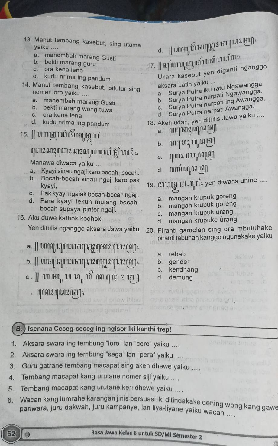 Manut tembang kasebut, sing utama
yaiku ....
d. ∥ anaη δ aη a 2 aη an2 n/
a. manembah marang Gusti
b. bekti marang guru  17. a fan aq atrinió
c. ora kena lena
d. kudu nrima ing pandum
Ukara kasebut yen diganti nganggo
aksara Latin yaiku ...
14. Manut tembang kasebut, pitutur sing
nomer loro yaiku ....
a. Surya Putra iku ratu Ngawangga.
a. manembah marang Gusti
b. Surya Putra narpati Ngawangga.
b. bekti marang wong tuwa
c. Surya Putra narpati ing Awangga.
c. ora kena lena
d. Surya Putra narpati Awangga.
d. kudu nrima ing pandum
18. Akeh udan, yen ditulis Jawa yaiku ....
15. I an nggá cả cmng m
n m o n ç  η   
B.  n mæzaŋ
c. MaΠ² ΠαηL
Manawa diwaca yaiku ...
a. Kyayi sinau ngaji karo bocah- bocah. d.
b. Bocah-bocah sinau ngaji karo pak
kyayi,
19. UL1MI Ts yen diwaca unine ....
c. Pak kyayi ngajak bocah-bocah ngaji.
d. Para kyayi tekun mulang bocah-
a. mangan krupuk goreng
b. mangan krupuk goreng
bocah supaya pinter ngaji.
16. Aku duwe kathok kodhok. c. mangan krupuk urang
d. mangan krupuke urang
Yen ditulis nganggo aksara Jawa yaiku 20. Piranti gamelan sing ora mbutuhake
piranti tabuhan kanggo ngunekake yaiku
a.Ⅱ nnηºηºn ηº? q2q1?2
a. rebab
b. gender
c. kendhang
c . Ⅱ an as, an an , a asn q an z nn d. demung
B. ) Isenana Ceceg-ceceg ing ngisor iki kanthi trep!
1. Aksara swara ing tembung “loro” lan “coro” yaiku ….
2. Aksara swara ing tembung “sega” lan “pera” yaiku …
3. Guru gatrane tembang macapat sing akeh dhewe yaiku ...
4. Tembang macapat kang urutane nomer siji yaiku ..
5. Tembang macapat kang urutane keri dhewe yaiku ..
6. Wacan kang lumrahe karangan jinis persuasi iki ditindakake dening wong kang gawe
pariwara, juru dakwah, juru kampanye, lan liya-liyane yaiku wacan ....
62 。
Basa Jawa Kelas 6 untuk SD/MI Sèmester 2