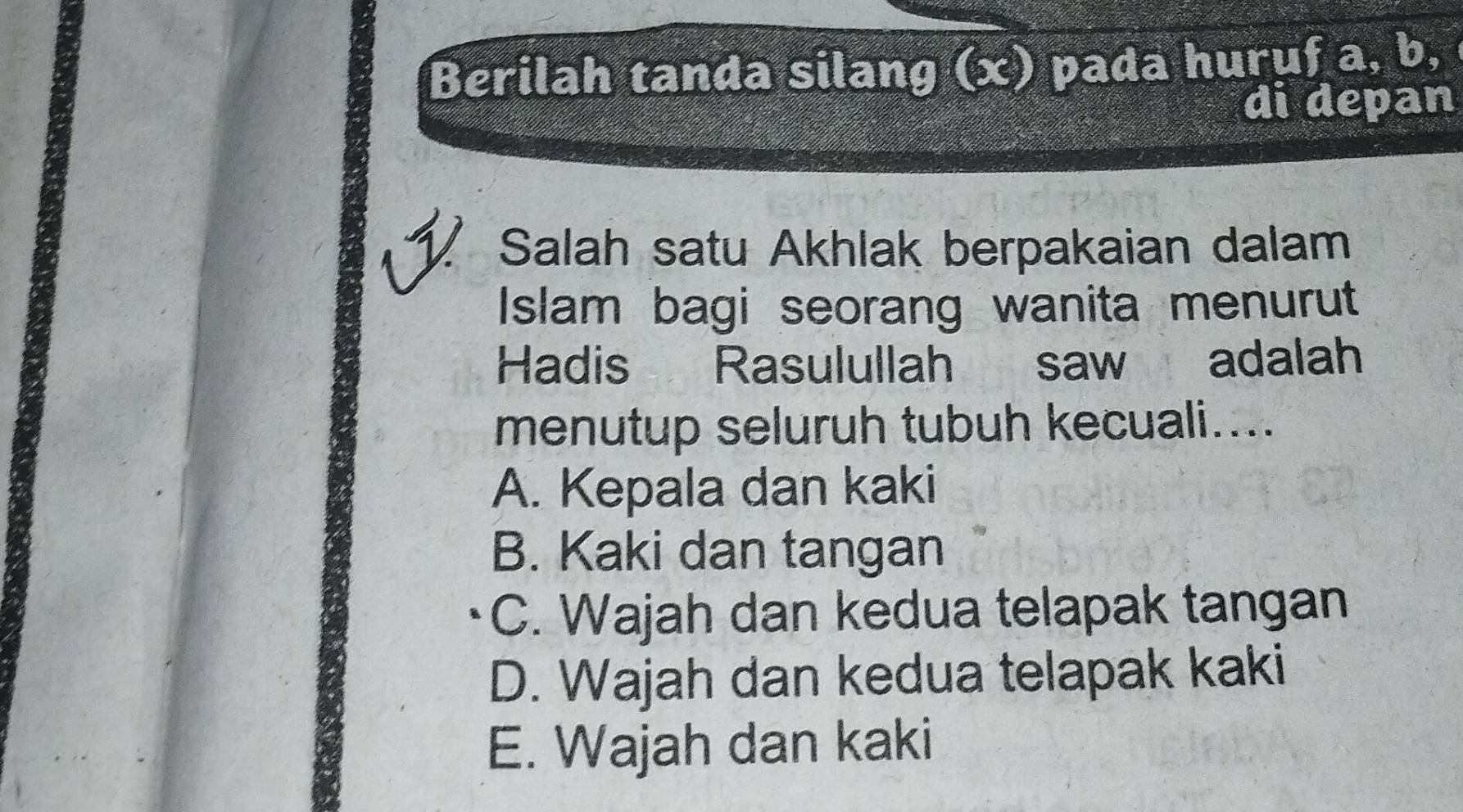 Berilah tanda silang (x) pada huruf a, b, 
di depan
Salah satu Akhlak berpakaian dalam
Islam bagi seorang wanita menurut
Hadis Rasulullah saw adalah
menutup seluruh tubuh kecuali....
A. Kepala dan kaki
B. Kaki dan tangan
C. Wajah dan kedua telapak tangan
D. Wajah dan kedua telapak kaki
E. Wajah dan kaki