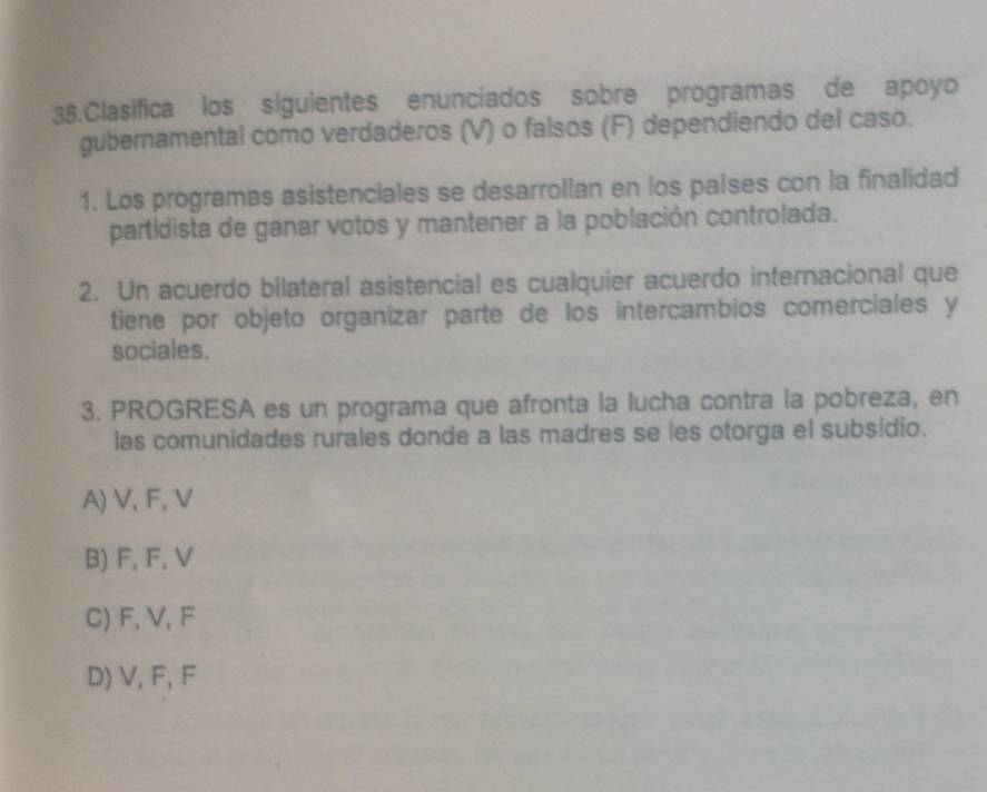 Clasifica los siguientes enunciados sobre programas de apoyo
gubernamental como verdaderos (V) o falsos (F) dependiendo del caso.
1. Los programas asistenciales se desarrollan en los países con la finalidad
partidista de ganar votos y mantener a la población controlada.
2. Un acuerdo bilateral asistencial es cualquier acuerdo internacional que
tiene por objeto organizar parte de los intercambios comerciales y
sociales.
3. PROGRESA es un programa que afronta la lucha contra la pobreza, en
las comunidades rurales donde a las madres se les otorga el subsidio.
A) V, F, V
B) F, F, V
C) F, V, F
D) V, F, F