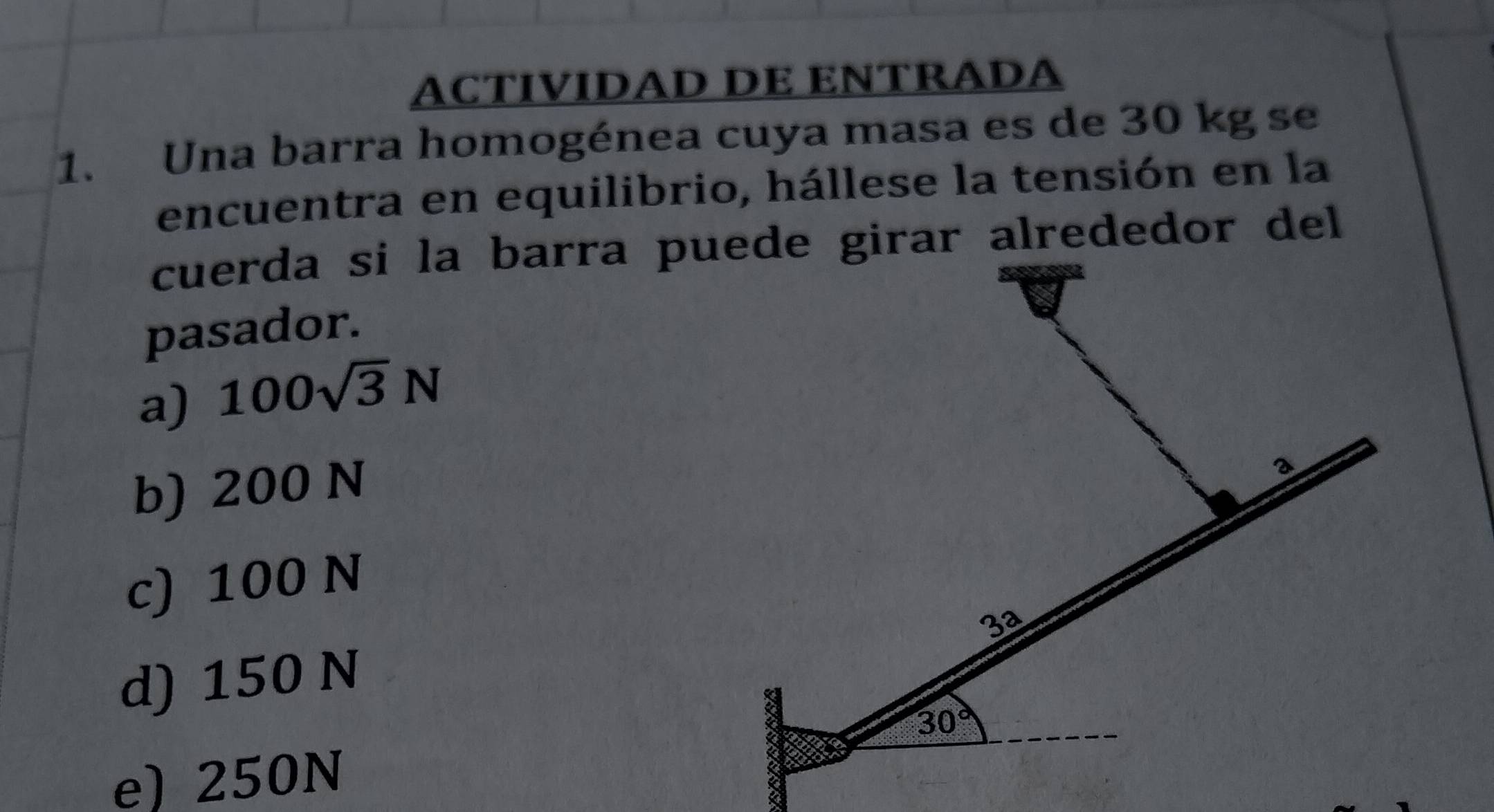 ACTIVIDAD DE ENTRADA
1. Una barra homogénea cuya masa es de 30 kg se
encuentra en equilibrio, hállese la tensión en la
pasador.
a) 100sqrt(3)N
b) 200 N
c) 100 N
d) 150 N
e) 250N