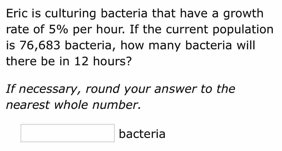 Eric is culturing bacteria that have a growth 
rate of 5% per hour. If the current population 
is 76,683 bacteria, how many bacteria will 
there be in 12 hours? 
If necessary, round your answer to the 
nearest whole number. 
□ bacteria