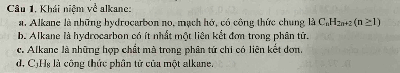 Khái niệm về alkane:
a. Alkane là những hydrocarbon no, mạch hở, có công thức chung là C_nH_2n+2(n≥ 1)
b. Alkane là hydrocarbon có ít nhất một liên kết đơn trong phân tử.
c. Alkane là những hợp chất mà trong phân tử chỉ có liên kết đơn.
d. C_3H_8 là công thức phân tử của một alkane.