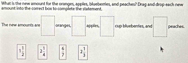 What is the new amount for the oranges, apples, blueberries, and peaches? Drag and drop each new 
amount into the correct box to complete the statement. 
The new amounts are oranges, apples, cup blueberries, and peaches. 
□
1 1/2  2 1/4   6/7  2 1/3 