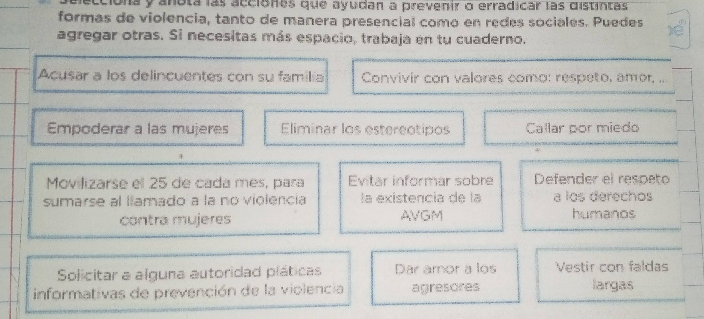 aciona y anota las acciónes que ayudan a prevenir o erradicar las distintas
formas de violencia, tanto de manera presencial como en redes sociales. Puedes ⑥
agregar otras. Si necesitas más espacio, trabaja en tu cuaderno.
Acusar a los delincuentes con su familia Convivir con valores como: respeto, amor, ...
Empoderar a las mujeres Eliminar los estereotipos Callar por miedo
Movilizarse el 25 de cada mes, para Evitar informar sobre
Defender el respeto
sumarse al llamado a la no violencia la existencía de la a los derechos
contra mujeres
AVGM humanos
Solicitar a alguna autoridad pláticas
Dar amor a los Vestir con faldas
informativas de prevención de la violencia agresores
largas