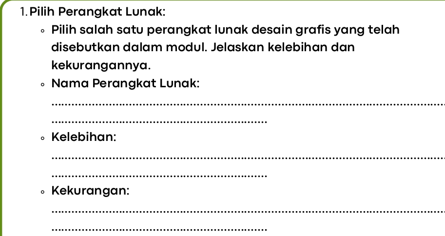 Pilih Perangkat Lunak: 
。 Pilih salah satu perangkat lunak desain grafis yang telah 
disebutkan dalam modul. Jelaskan kelebihan dan 
kekurangannya. 
Nama Perangkat Lunak: 
_ 
_ 
D Kelebihan: 
_ 
_ 
。 Kekurangan: 
_ 
_