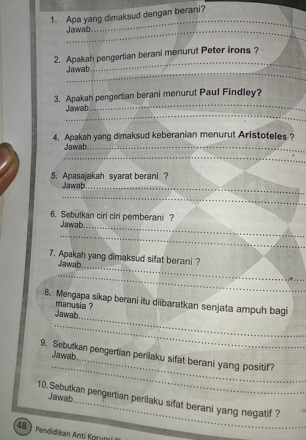 Apa yang dimaksud dengan berani? 
_Jawab. 
_ 
2. Apakah pengertian berani menurut Peter irons ? 
Jawab 
_ 
_ 
3. Apakah pengertian berani menurut Paul Findley? 
_ 
Jawab 
4. Apakah yang dimaksud keberanian menurut Aristoteles ? 
Jawab 
_ 
_ 
5. Apasajakah syarat berani ? 
Jawab._ 
_ 
6. Sebutkan ciri ciri pemberani ? 
Jawab_ 
_ 
7. Apakah yang dimaksud sifat berani ? 
Jawab_ 
_ 
_ 
8. Mengapa sikap berani itu diibaratkan senjata ampuh bagi 
manusia ? 
Jawab 
_ 
Jawab 
_ 
9. Sebutkan pengertian perilaku sifat berani yang positif? 
10. Sebutkan pengertian perilaku sifat berani yang negatif ? Jawab. 
48 Pendidikan Anti Korunri